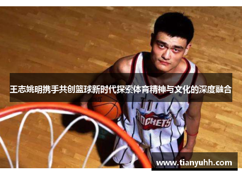王志姚明携手共创篮球新时代探索体育精神与文化的深度融合