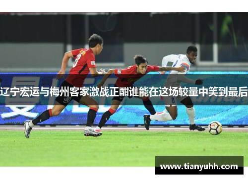 辽宁宏运与梅州客家激战正酣谁能在这场较量中笑到最后